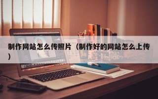 南平制作网站怎么传照片（制作好的网站怎么上传）