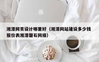 南平湘潭网页设计哪里好（湘潭网站建设多少钱 报价表湘潭磐石网络）