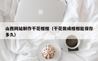 南平山西网站制作干花相框（干花做成相框能保存多久）