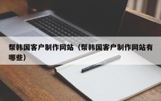 南平帮韩国客户制作网站（帮韩国客户制作网站有哪些）